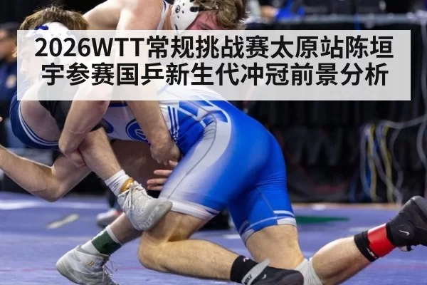 2026WTT常规挑战赛太原站陈垣宇参赛国乒新生代冲冠前景分析