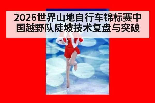2026世界山地自行车锦标赛中国越野队陡坡技术复盘与突破